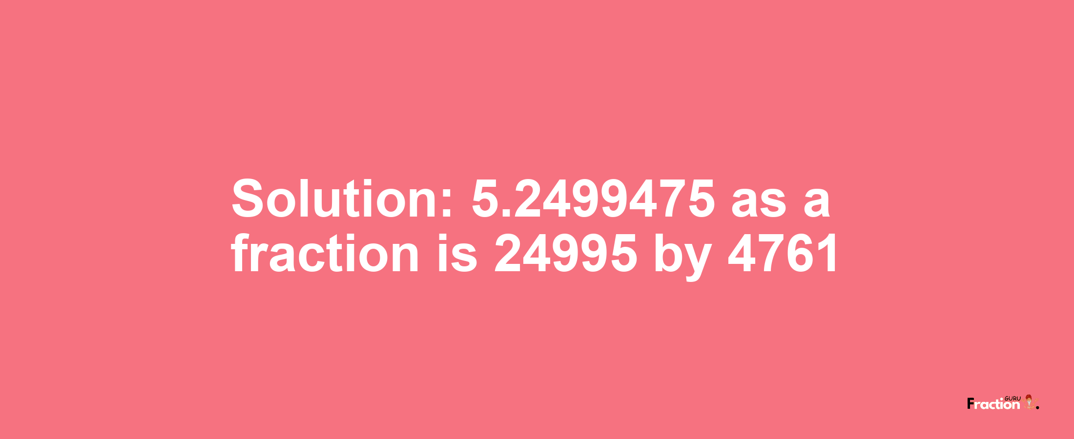 Solution:5.2499475 as a fraction is 24995/4761